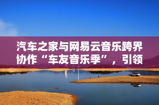汽车之家与网易云音乐跨界协作“车友音乐季”，引领用车生涯新体式格局