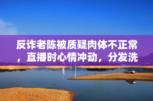 反诈老陈被质疑肉体不正常，直播时心情冲动，分发洗脑谈吐引热议