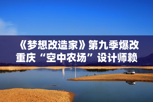 《梦想改造家》第九季爆改重庆“空中农场”设计师赖旭东再打造闹市中的“桃源居”