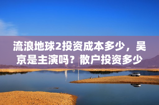 流浪地球2投资成本多少，吴京是主演吗？散户投资多少钱参与一份？(流浪地球2vcr)