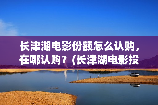 长津湖电影份额怎么认购,在哪认购?(长津湖电影投入多少) 长津湖电影份额怎么认购,在哪认购?(长津湖电影投入多少)