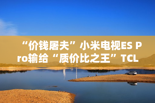 “价钱屠夫”小米电视ES Pro输给“质价比之王”TCL V8G