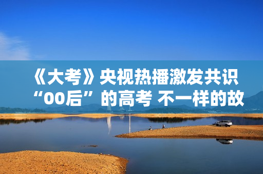 《大考》央视热播激发共识“00后”的高考 不一样的故事