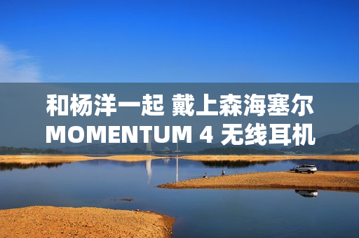 和杨洋一起 戴上森海塞尔MOMENTUM 4 无线耳机，开启你的旅行