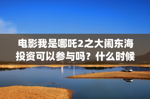 电影我是哪吒2之大闹东海投资可以参与吗？什么时候上映？(电影我是哪吒)