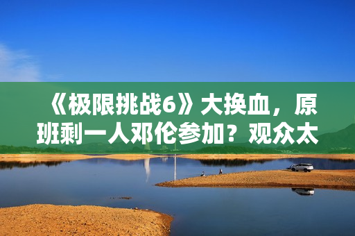《极限挑战6》大换血,原班剩一人邓伦参加?观众太绝望直接罢看 《极限挑战6》大换血,原班剩一人邓伦参加?观众太绝望直接罢看