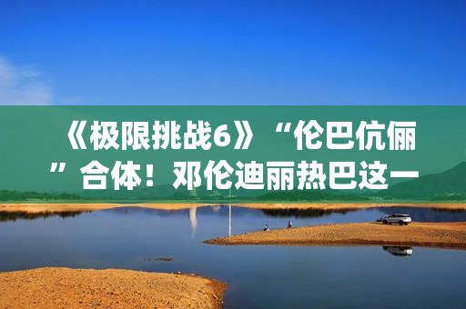 《极限挑战6》“伦巴伉俪”合体!邓伦迪丽热巴这一行为cp满满 《极限挑战6》“伦巴伉俪”合体!邓伦迪丽热巴这一行为cp满满