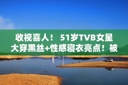 收视喜人！ 51岁TVB女星大穿黑丝+性感寝衣亮点！被赞女人味实足！