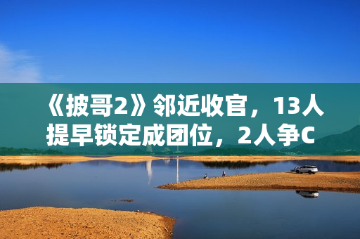 《披哥2》邻近收官,13人提早锁定成团位,2人争C位,3人抢队长 《披哥2》邻近收官,13人提早锁定成团位,2人争C位,3人抢队长