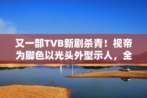 又一部TVB新剧杀青！视帝为脚色以光头外型示人，全程边疆取景