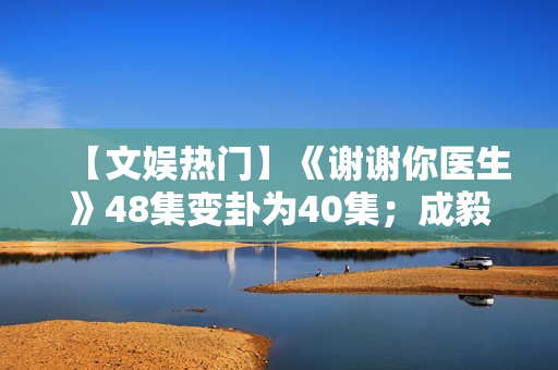 【文娱热门】《谢谢你医生》48集变卦为40集；成毅、曾舜晞《莲花楼》杀青