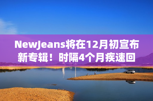 NewJeans将在12月初宣布新专辑!时隔4个月疾速回归 NewJeans将在12月初宣布新专辑!时隔4个月疾速回归