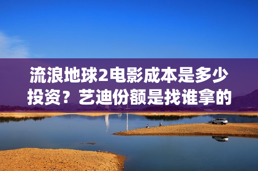 流浪地球2电影成本是多少投资？艺迪份额是找谁拿的？靠谱不？(流浪地球2电影解说)