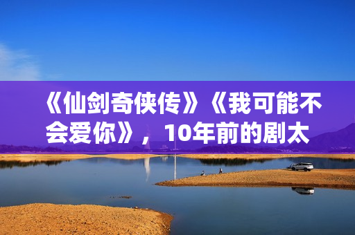 《仙剑奇侠传》《我可能不会爱你》,10年前的剧太顶了 《仙剑奇侠传》《我可能不会爱你》,10年前的剧太顶了