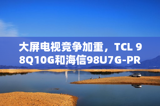 大屏电视竞争加重，TCL 98Q10G和海信98U7G-PRO谁才是王牌之选？