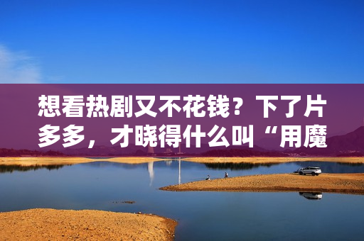 想看热剧又不花钱?下了片多多,才晓得什么叫“用魔法打败魔法”! 想看热剧又不花钱?下了片多多,才晓得什么叫“用魔法打败魔法”!