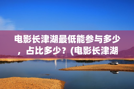 电影长津湖最低能参与多少，占比多少？(电影长津湖多少钱)