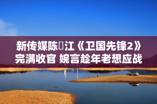 新传媒陈泂江《卫国先锋2》完满收官 婉言趁年老想应战更多