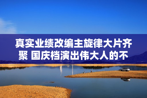 真实业绩改编主旋律大片齐聚 国庆档演出伟大人的不伟大故事 真实业绩改编主旋律大片齐聚 国庆档演出伟大人的不伟大故事