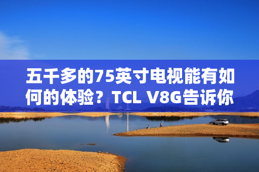 五千多的75英寸电视能有如何的体验?TCL V8G告诉你什么叫超值 五千多的75英寸电视能有如何的体验?TCL V8G告诉你什么叫超值