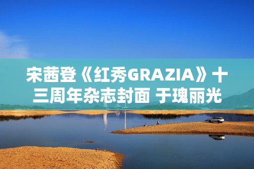 宋茜登《红秀GRAZIA》十三周年杂志封面 于瑰丽光影间相逢摩登之梦