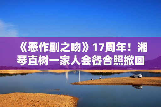 《恶作剧之吻》17周年！湘琴直树一家人会餐合照掀回想杀