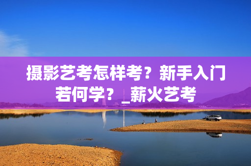 摄影艺考怎样考？新手入门若何学？_薪火艺考