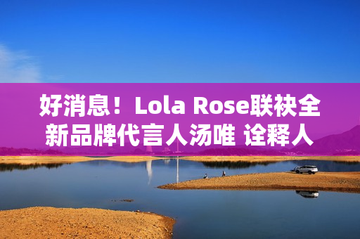 好消息！Lola Rose联袂全新品牌代言人汤唯 诠释人生聪明，邀您探究宝石之美