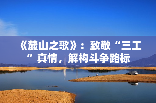 《麓山之歌》：致敬“三工”真情，解构斗争路标