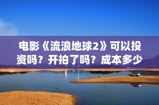 电影《流浪地球2》可以投资吗?开拍了吗?成本多少?(电影《流浪地球》中的父子关系经历了哪些过程?) 电影《流浪地球2》可以投资吗?开拍了吗?成本多少?(电影《流浪地球》中的父子关系经历了哪些过程?)