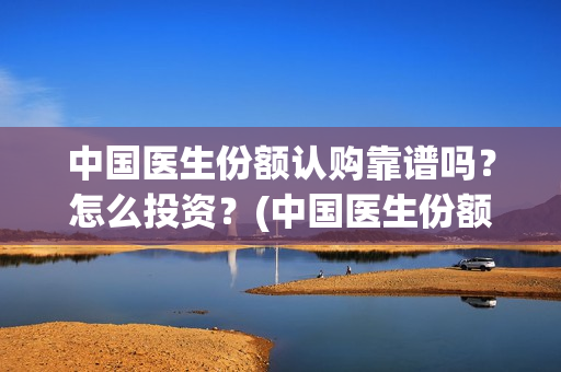 中国医生份额认购靠谱吗？怎么投资？(中国医生份额真实吗)