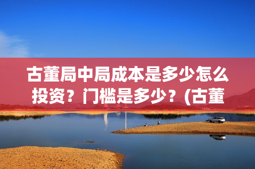 古董局中局成本是多少怎么投资？门槛是多少？(古董局中局是什么类型)