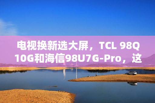 电视换新选大屏，TCL 98Q10G和海信98U7G-Pro，这么选准不吃亏！