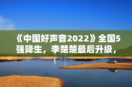 《中国好声音2022》全国5强降生,李楚楚最后升级,周菲戈被淘汰 《中国好声音2022》全国5强降生,李楚楚最后升级,周菲戈被淘汰