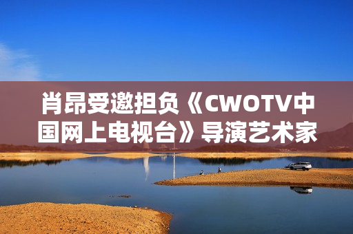 肖昂受邀担负《CWOTV中国网上电视台》导演艺术家协会副会长
