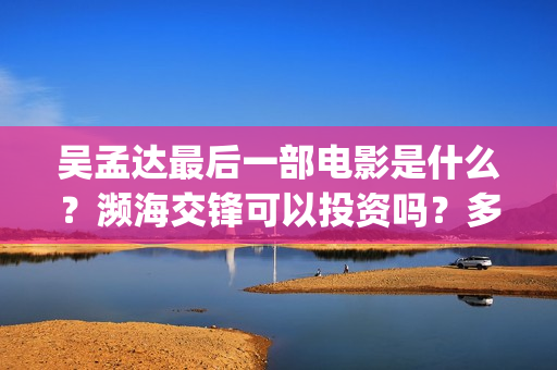 吴孟达最后一部电影是什么?濒海交锋可以投资吗?多少起投?(吴孟达最后一部戏) 吴孟达最后一部电影是什么?濒海交锋可以投资吗?多少起投?(吴孟达最后一部戏)