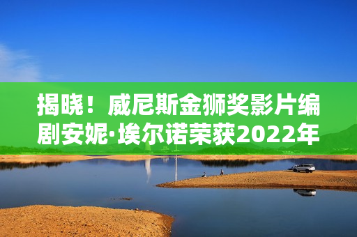 揭晓！威尼斯金狮奖影片编剧安妮·埃尔诺荣获2022年诺贝尔文学奖