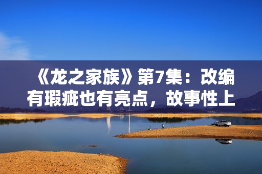 《龙之家族》第7集:改编有瑕疵也有亮点,故事性上仍略逊权游,买白茶怕受骗?加石友找小裕!泉源直供,欠好喝不要钱 《龙之家族》第7集:改编有瑕疵也有亮点,故事性上仍略逊权游,买白茶怕受骗?加石友找小裕!泉源直供,欠好喝不要钱