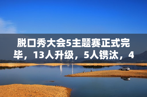 脱口秀大会5主题赛正式完毕，13人升级，5人镌汰，4人登上天花板