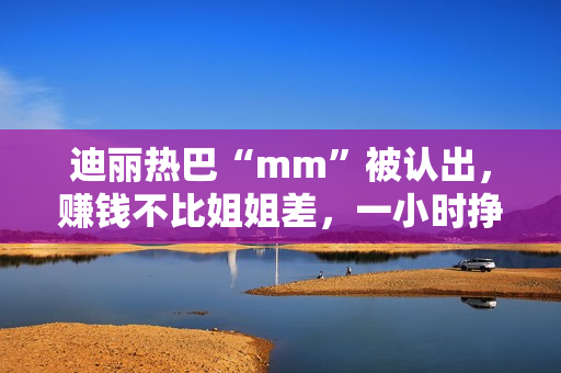 迪丽热巴“mm”被认出,赚钱不比姐姐差,一小时挣一千 迪丽热巴“mm”被认出,赚钱不比姐姐差,一小时挣一千