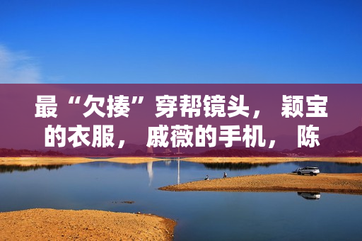 最“欠揍”穿帮镜头， 颖宝的衣服， 戚薇的手机， 陈情令地上放了啥