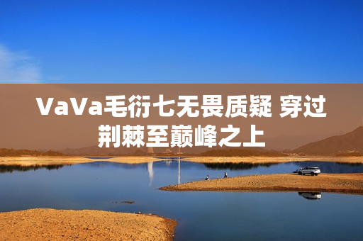 VaVa毛衍七无畏质疑 穿过荆棘至巅峰之上