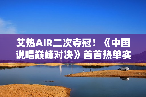 艾热AIR二次夺冠！《中国说唱巅峰对决》首首热单实至名归