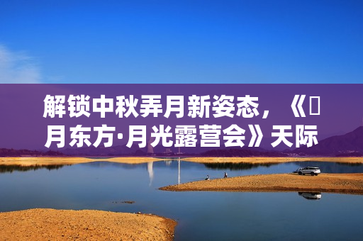 解锁中秋弄月新姿态，《朤月东方·月光露营会》天际同享海派浪漫