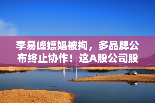 李易峰嫖娼被拘，多品牌公布终止协作！这A股公司股民慌了…