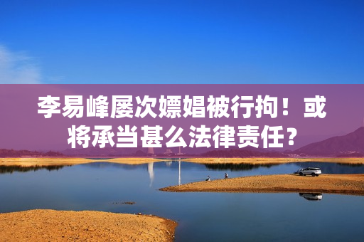 李易峰屡次嫖娼被行拘!或将承当甚么法律责任? 李易峰屡次嫖娼被行拘!或将承当甚么法律责任?