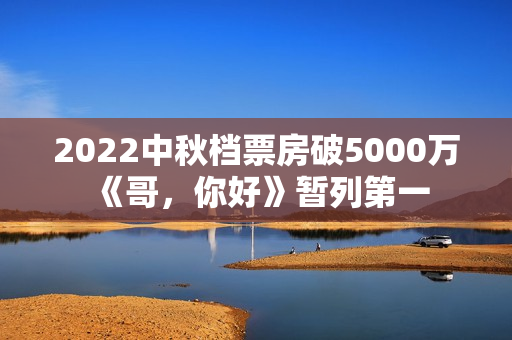2022中秋档票房破5000万 《哥，你好》暂列第一