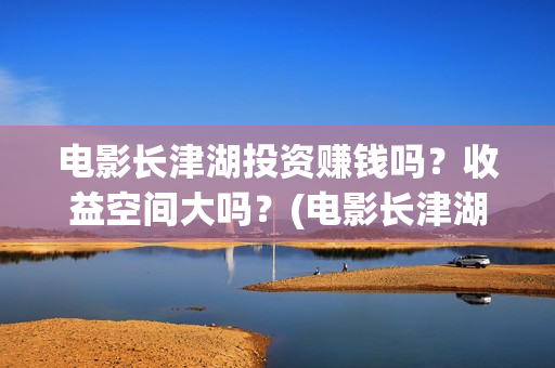 电影长津湖投资赚钱吗？收益空间大吗？(电影长津湖投资成本)