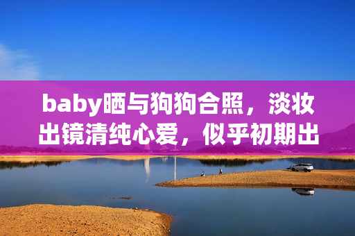 baby晒与狗狗合照，淡妆出镜清纯心爱，似乎初期出道时