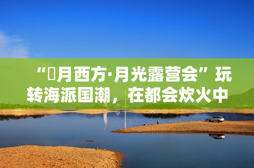 “朤月西方·月光露营会”玩转海派国潮,在都会炊火中安慰人心 “朤月西方·月光露营会”玩转海派国潮,在都会炊火中安慰人心